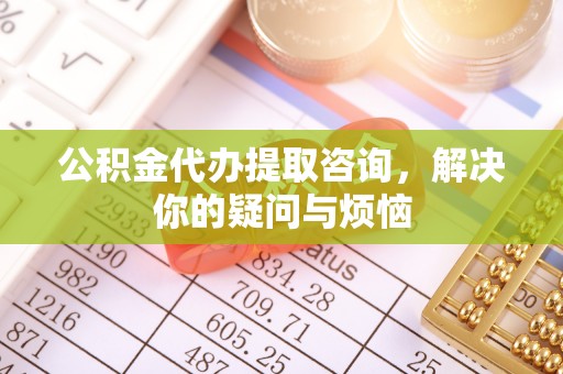 平利公积金代办提取咨询，解决你的疑问与烦恼