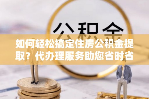 平利如何轻松搞定住房公积金提取？代办理服务助您省时省力