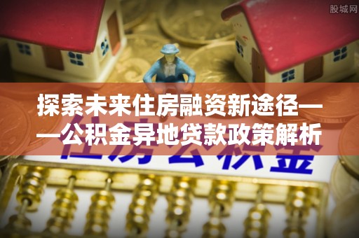 平利探索未来住房融资新途径——公积金异地贷款政策解析与实践