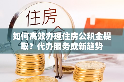 平利如何高效办理住房公积金提取？代办服务成新趋势