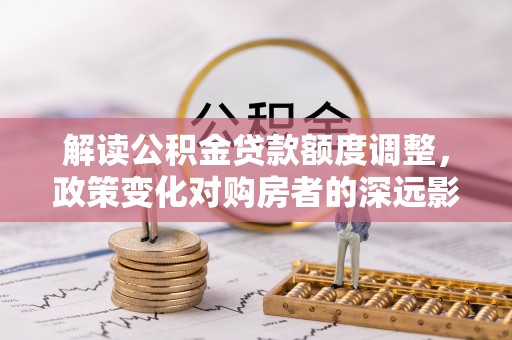 平利解读公积金贷款额度调整，政策变化对购房者的深远影响