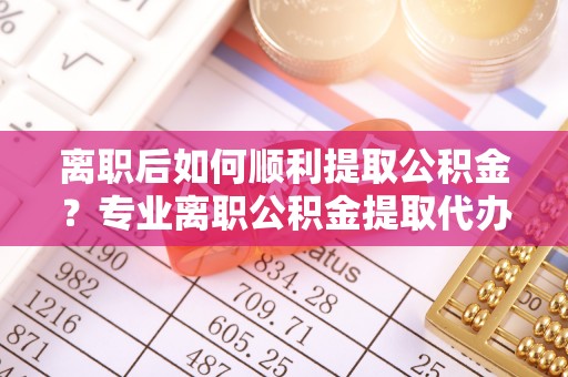 平利离职后如何顺利提取公积金？专业离职公积金提取代办服务指南