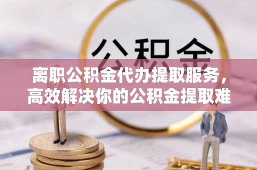 平利离职公积金代办提取服务，高效解决你的公积金提取难题