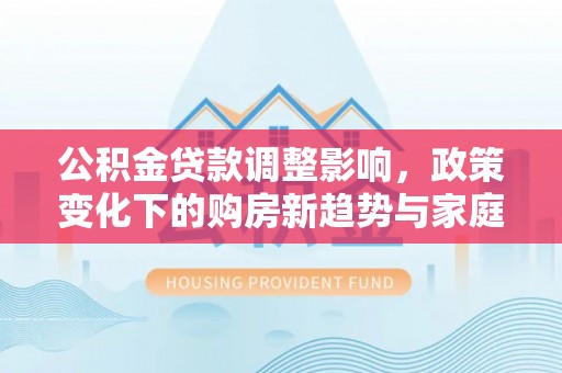 平利公积金贷款调整影响，政策变化下的购房新趋势与家庭财务规划