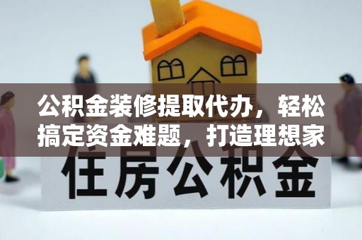 平利公积金装修提取代办，轻松搞定资金难题，打造理想家居