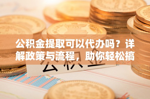 平利公积金提取可以代办吗？详解政策与流程，助你轻松搞定！