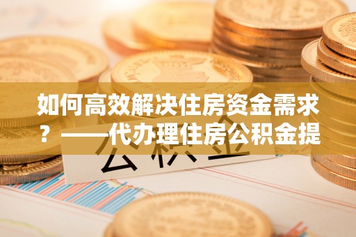 平利如何高效解决住房资金需求？——代办理住房公积金提取服务全解析