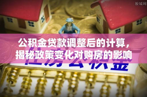 平利公积金贷款调整后的计算，揭秘政策变化对购房的影响