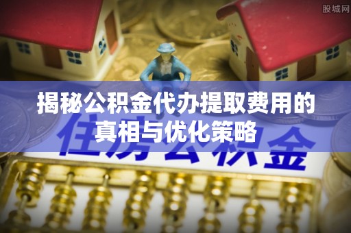 平利揭秘公积金代办提取费用的真相与优化策略