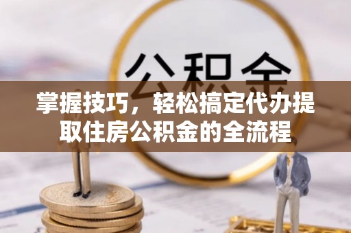 平利掌握技巧，轻松搞定代办提取住房公积金的全流程
