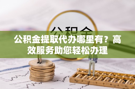 平利公积金提取代办哪里有？高效服务助您轻松办理