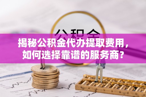 平利揭秘公积金代办提取费用，如何选择靠谱的服务商？