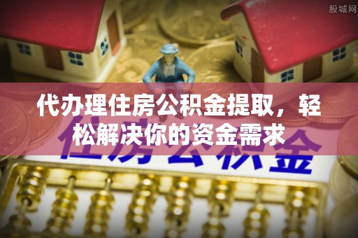平利代办理住房公积金提取，轻松解决你的资金需求