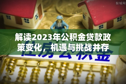 平利解读2023年公积金贷款政策变化，机遇与挑战并存