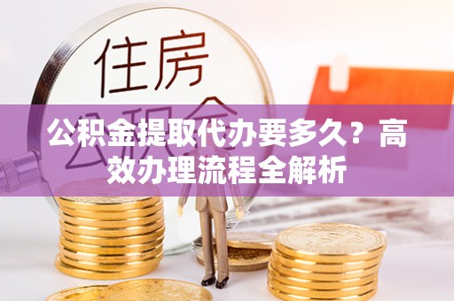 平利公积金提取代办要多久？高效办理流程全解析