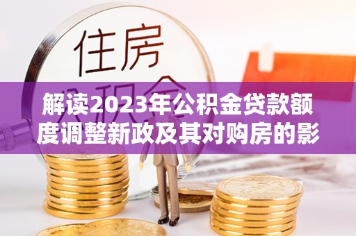 平利解读2023年公积金贷款额度调整新政及其对购房的影响