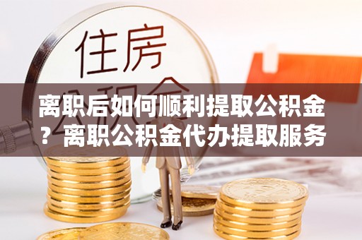 平利离职后如何顺利提取公积金？离职公积金代办提取服务助力无忧办理