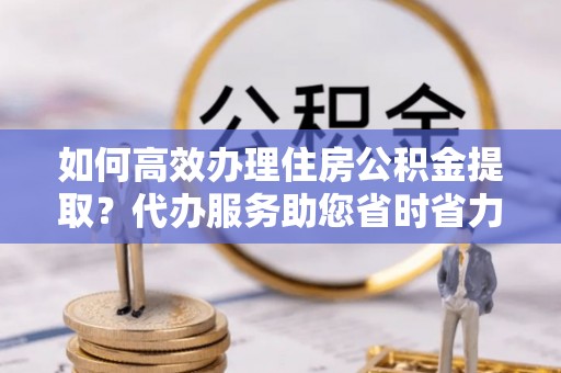 平利如何高效办理住房公积金提取？代办服务助您省时省力