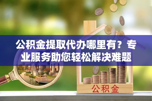 平利公积金提取代办哪里有？专业服务助您轻松解决难题