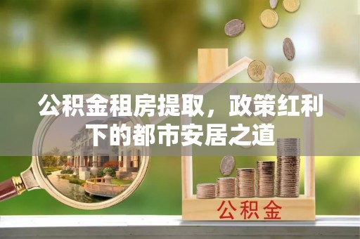 平利公积金租房提取，政策红利下的都市安居之道