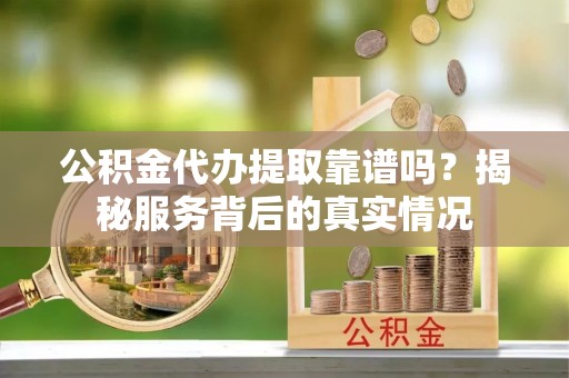 平利公积金代办提取靠谱吗？揭秘服务背后的真实情况