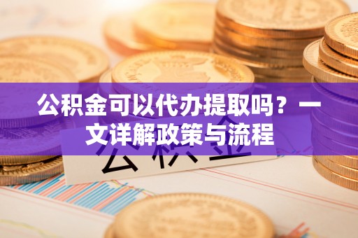 平利公积金可以代办提取吗？一文详解政策与流程