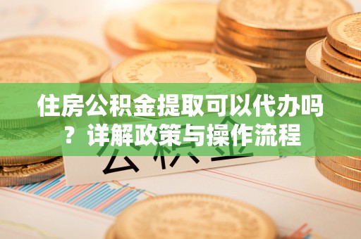 平利住房公积金提取可以代办吗？详解政策与操作流程