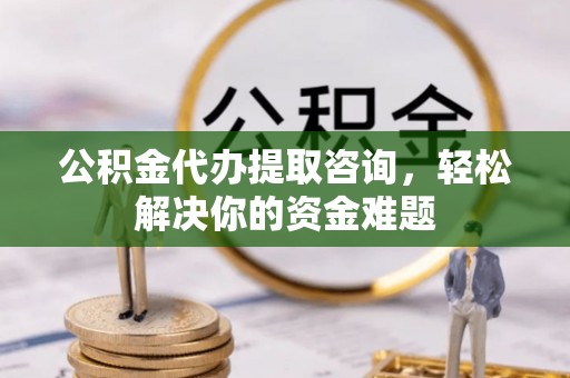 平利公积金代办提取咨询，轻松解决你的资金难题