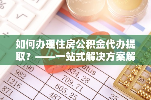 平利如何办理住房公积金代办提取？——一站式解决方案解析