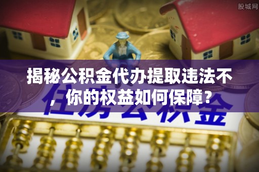 平利揭秘公积金代办提取违法不，你的权益如何保障？